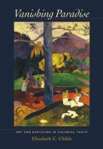 Vanishing Paradise: Art and Exoticism in Colonial Tahiti - Elizabeth C. Childs