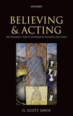 Believing and Acting: The Pragmatic Turn in Comparative Religion and Ethics - G. Scott Davis