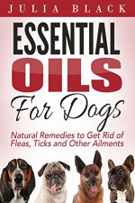 Essential Oils: Natural Remedies to Get Rid of Fleas, Ticks and Other Ailments (Essential Oils Benefits, Essential Oils for Dogs, Natural Remedies) - Julia Black