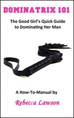 Dominatrix 101: The Good Girl's Quick Guide to Dominating Her Man - Rebecca Lawson