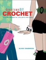 Downtowndiy Crochet: 14 Easy Designs for City Girls with Style - Alice Chadwick