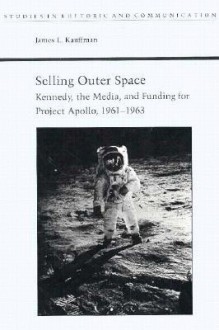 Selling Outer Space: Kennedy, the Media, and Funding for Project Apollo, 1961-1963 - James Kauffman