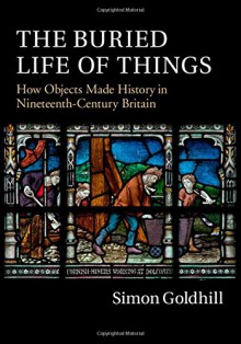 The Buried Life of Things: How Objects Made History in Nineteenth-Century Britain - Simon Goldhill