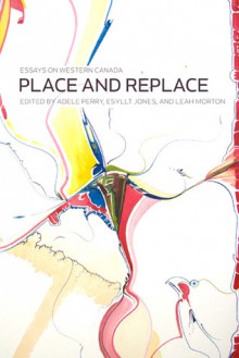 Place and Replace: Essays on Western Canada - Adele Perry, Esyllt W. Jones, Leah Morton