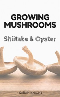 Growing Shiitake and Oyster Mushrooms: Beginner's reference guide for growing shiitake and oyster mushrooms for pleasure and selling them for profit (Natural Living Book 3) - Sarah Knight