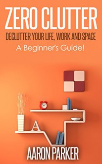 Zero Clutter : Declutter Your Life, Work and Space!: 3 Step Approach To Organize, Clean-Up and Make Truckloads of Money Out of Clutter! - Aaron Parker