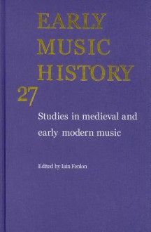 Early Music History, Volume 27: Studies in Medieval and Early Modern Music - Iain Fenlon