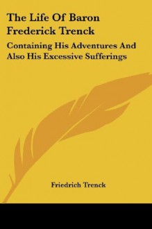 The Life Of Baron Frederick Trenck: Containing His Adventures And Also His Excessive Sufferings - Friedrich Trenck