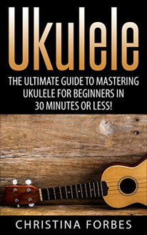 Ukulele: The Ultimate Guide to Mastering Ukulele for Beginners in 30 Minutes or Less! (Ukulele - Learn to Play Ukulele - Ukulele Songbook - Ukulele Chords - Ukulele for Beginners - Ukulele Songs) - Christina Forbes