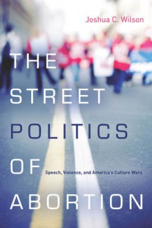 The Street Politics of Abortion: Speech, Violence, and America's Culture Wars - Joshua Wilson