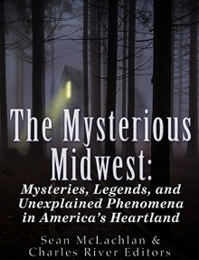 The Mysterious Midwest: Mysteries, Legends, and Unexplained Phenomena in America's Heartland - Charles River Editors