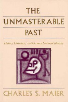 The Unmasterable Past: History, Holocaust, and German National Identity - Charles S. Maier