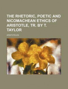 The Rhetoric, Poetic and Nicomachean Ethics - Aristotle, Thomas Taylor