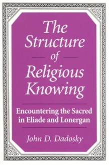 Structure of Religious Knowing the: Encountering the Sacred in Eliade and Lonergan - John Daniel Dadosky