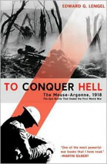 To Conquer Hell: The Meuse-Argonne, 1918 The Epic Battle That Ended the First World War - Edward G. Lengel