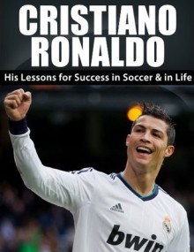 Cristiano Ronaldo: His Lessons for Success in Soccer and in Life (Cristiano Ronaldo, Real Madrid, Football, Soccer, Sports Biography, Lionel Messi, David Beckham) - Jack Miller