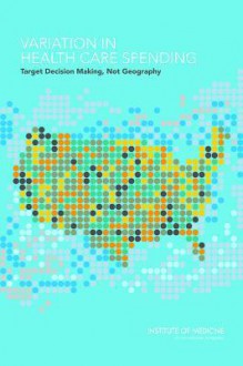 Variation in Health Care Spending: Target Decision Making, Not Geography - Committee on Geographic Variation in Health Care Spending and Promotion of High-Value Care, Board on Health Care Services, Institute of Medicine