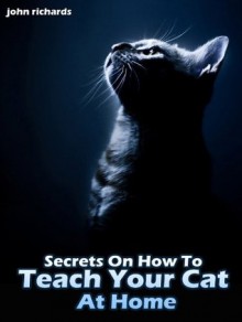 Secrets On How To Teach Your Cat At Home - John Richards, Sarun S.
