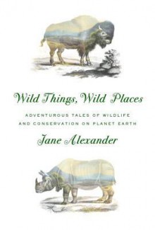 Wild Things, Wild Places: Adventurous Tales of Wildlife and Conservation on Planet Earth - Jane Alexander