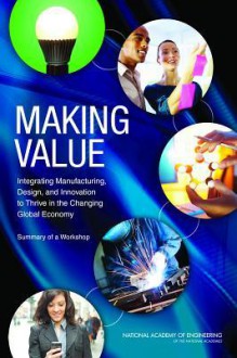 Making Value: Integrating Manufacturing, Design, and Innovation to Thrive in the Changing Global Economy - National Academy of Engineering