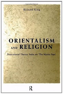 Orientalism and Religion: Post-Colonial Theory, India and The Mystic East - Richard King