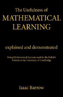 The Usefulness of Mathematical Learning: Explained and Demonstrated: Being Mathematical Lectures Read in the Public Schools at the University of Cambridge - Isaac Barrow