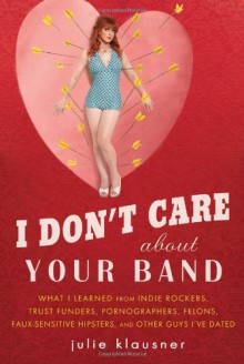I Don't Care About Your Band: What I Learned from Indie Rockers, Trust Funders, Pornographers, Felons, Faux-Sensitive Hipsters, and Other Guys I've Dated - Julie Klausner