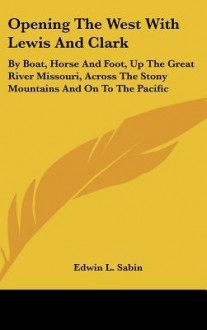 Opening the West with Lewis and Clark: By Boat, Horse and Foot, Up the Great River Missouri, Across the Stony Mountains and on to the Pacific - Edwin L. Sabin