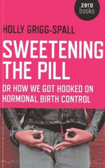 Sweetening the Pill: or How We Got Hooked on Hormonal Birth Control - Holly Grigg-Spall