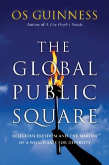 The Global Public Square: Religious Freedom and the Making of a World Safe for Diversity - Os Guinness