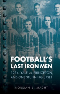 Football's Last Iron Men: 1934, Yale vs. Princeton, and One Stunning Upset - Norman L. Macht