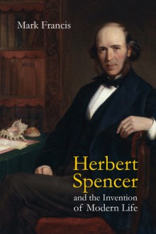 Herbert Spencer and the Invention of Modern Life - Mark Francis