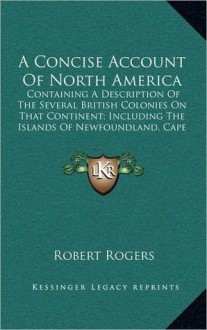 A Concise Account of North America: Containing a Description of the Several British Colonies on That Continent; Including the Islands of Newfoundlan - Robert Rogers