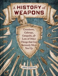 A History of Weapons: Crossbows, Caltrops, Catapults & Lots of Other Things that Can Seriously Mess You Up - John O'Bryan