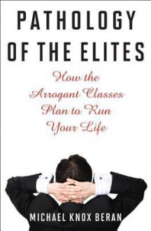 Pathology of the Elites: How the Arrogant Classes Plan to Run Your Life - Michael Knox Beran