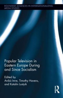 Popular Television in Eastern Europe During and Since Socialism - Aniko Imre, Timothy Havens, Kati Lustyik