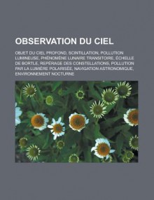 Observation Du Ciel: Objet Du Ciel Profond, Scintillation, Pollution Lumineuse, Phenomene Lunaire Transitoire, Echelle de Bortle, Reperage Des Constellations, Pollution Par La Lumiere Polarisee, Navigation Astronomique - Livres Groupe