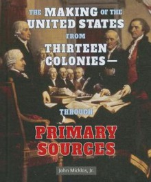 The Making of the United States from Thirteen Colonies-Through Primary Sources - John Micklos Jr., John Micklos Jr.