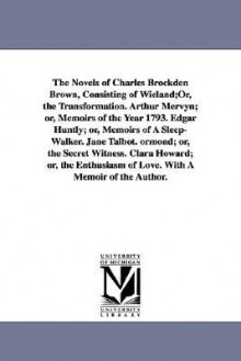 The Novels of Charles Brockden Brown, Consisting of Wieland;or, the Transformation. Arthur Mervyn; Or, Memoirs of the Year 1793. Edgar Huntly; Or, Mem - Charles Brockden Brown