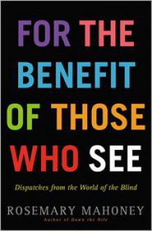 For the Benefit of Those Who See: Dispatches from the World of the Blind - Rosemary Mahoney