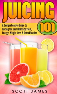 Juicing 101: A Comprehensive Guide to Juicing for your Health, Immune System, Energy, Weight Loss & Detoxification - Scott James