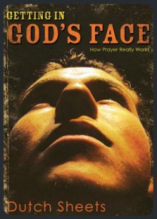 Getting in God's Face: How Prayer Really Works - Dutch Sheets