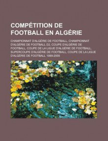 Competition de Football En Algerie: Championnat D'Algerie de Football, Championnat D'Algerie de Football D2, Coupe D'Algerie de Football, Coupe de La Ligue D'Algerie de Football, Supercoupe D'Algerie de Football - Source Wikipedia, Livres Groupe