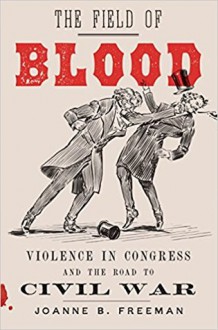 The Field of Blood: Violence in Congress and the Road to Civil War - Joanne B. Freeman