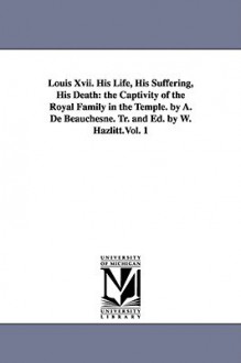 Louis XVII. His Life, His Suffering, His Death: The Captivity of the Royal Family in the Temple. by A. de Beauchesne. Tr. and Ed. by W. Hazlitt.Vol. 1 - A. de (Alcide) Beauchesne