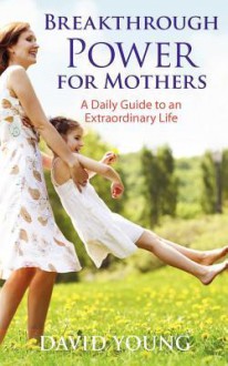 Breakthrough Power for Mothers: A Daily Guide to an Extraordinary Life - David Young