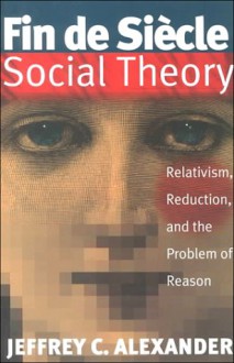 Fin De Siecle Social Theory: Relativism, Reduction and the Problem of Reason - Jeffrey C. Alexander