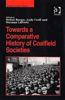 Towards a Comparative History of Coalfield Societies - Stefan Berger, Andy Croll, Norman LaPorte