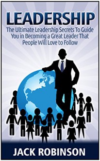 Leadership: 7 Ultimate Leadership Secrets To Guide you in Becoming a Great Leader That People Will Love to Follow (Leadership, leadership and self deception, leadership books) - Jack Robinson