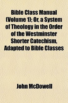 Bible Class Manual (Volume 1); Or, a System of Theology in the Order of the Westminster Shorter Catechism, Adapted to Bible Classes - John McDowell